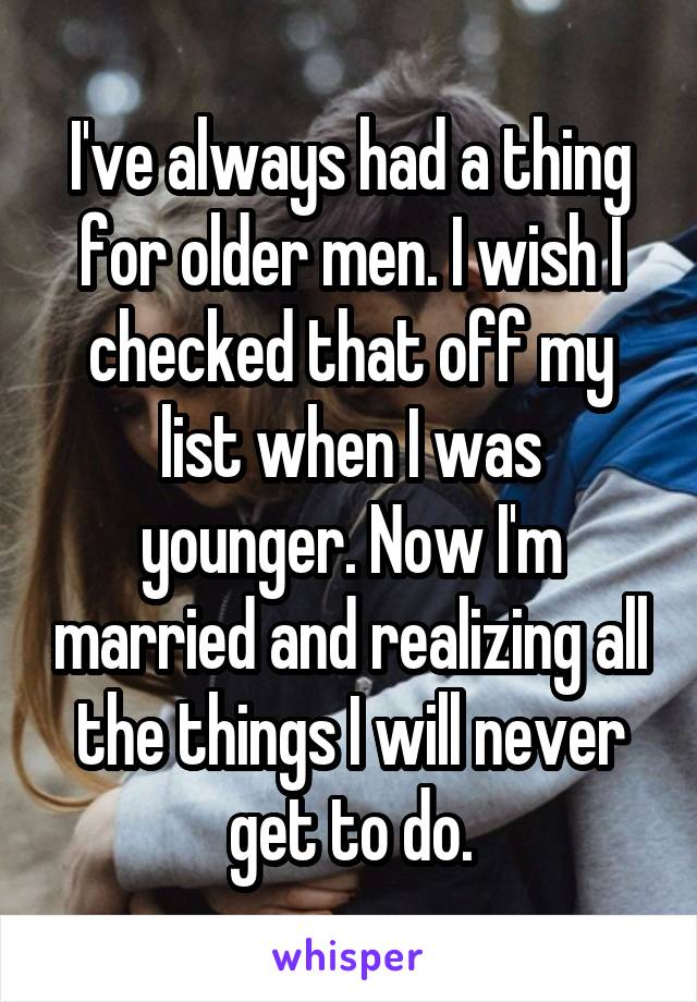 I've always had a thing for older men. I wish I checked that off my list when I was younger. Now I'm married and realizing all the things I will never get to do.