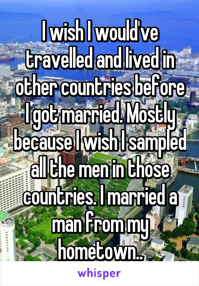 I wish I would've travelled and lived in other countries before I got married. Mostly because I wish I sampled all the men in those countries. I married a man from my hometown..