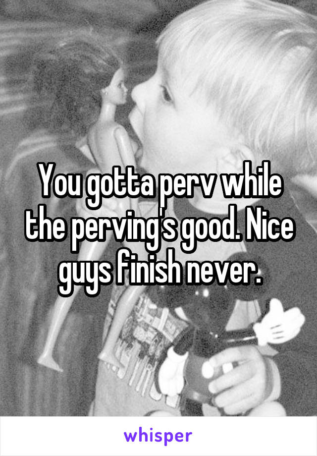 You gotta perv while the perving's good. Nice guys finish never.