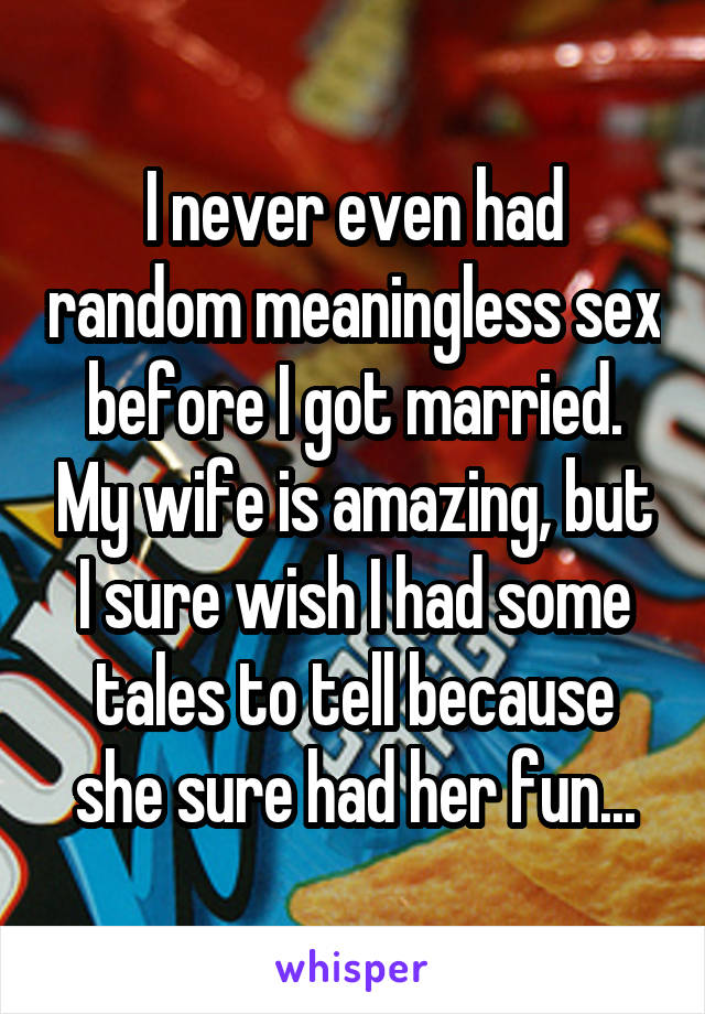 I never even had random meaningless sex before I got married. My wife is amazing, but I sure wish I had some tales to tell because she sure had her fun...