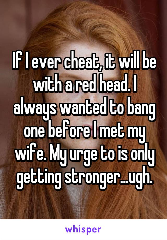 If I ever cheat, it will be with a red head. I always wanted to bang one before I met my wife. My urge to is only getting stronger...ugh.