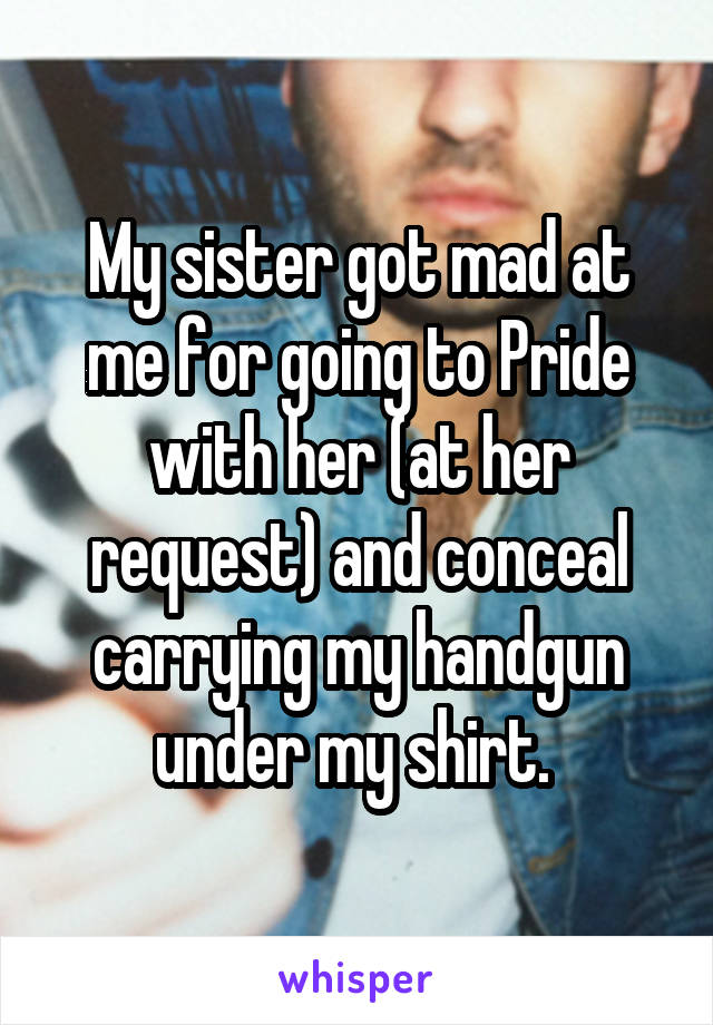 My sister got mad at me for going to Pride with her (at her request) and conceal carrying my handgun under my shirt. 