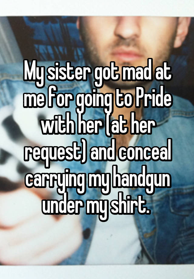 My sister got mad at me for going to Pride with her (at her request) and conceal carrying my handgun under my shirt. 