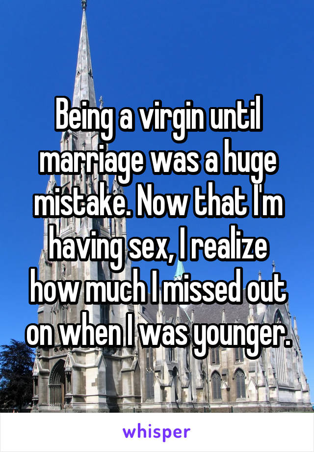 Being a virgin until marriage was a huge mistake. Now that I'm having sex, I realize how much I missed out on when I was younger.