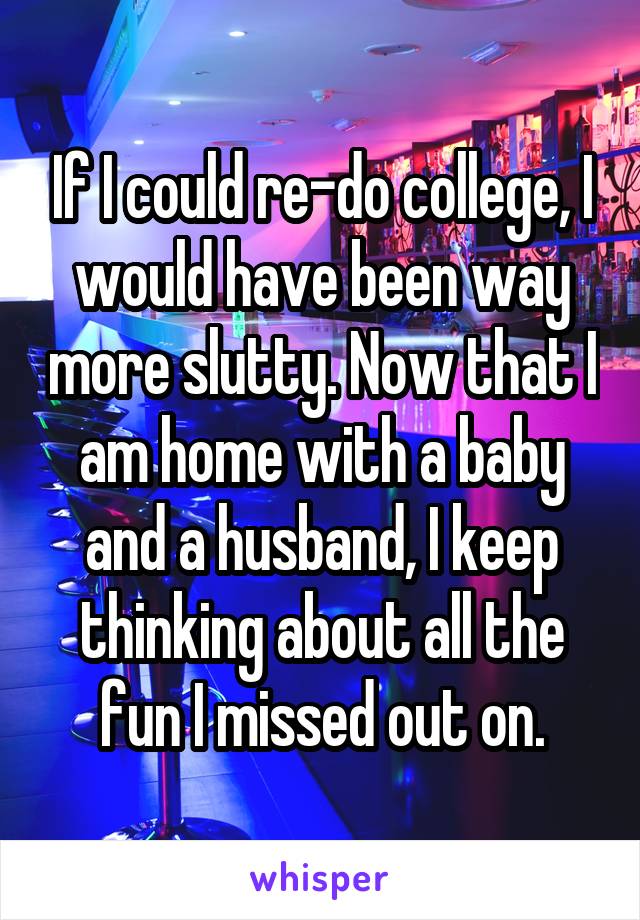 If I could re-do college, I would have been way more slutty. Now that I am home with a baby and a husband, I keep thinking about all the fun I missed out on.