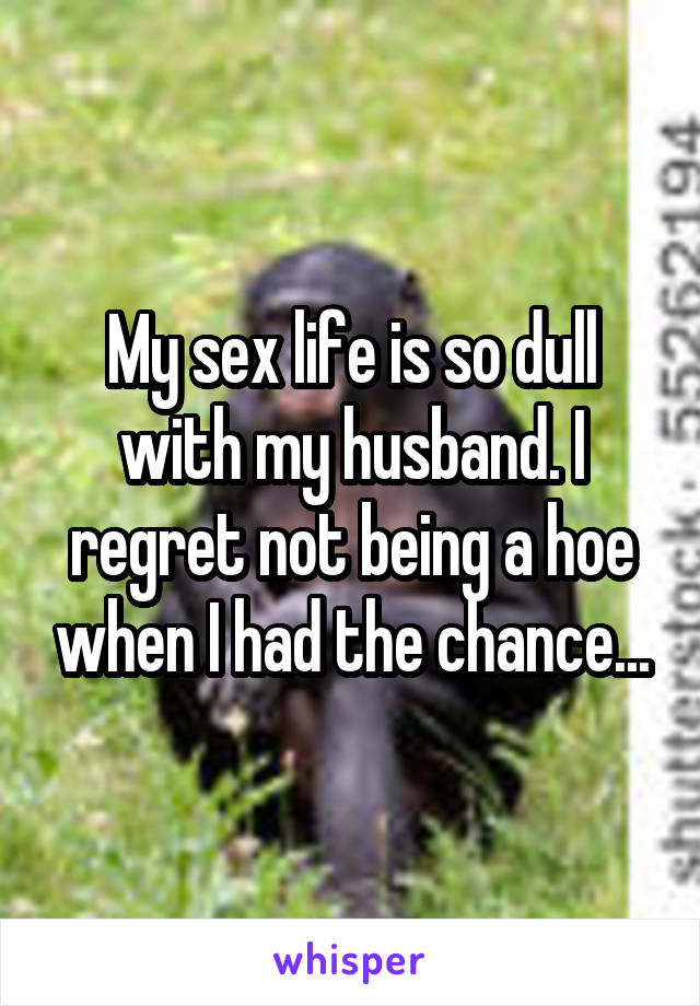 My sex life is so dull with my husband. I regret not being a hoe when I had the chance...