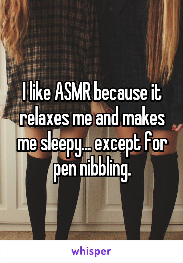 I like ASMR because it relaxes me and makes me sleepy... except for pen nibbling.