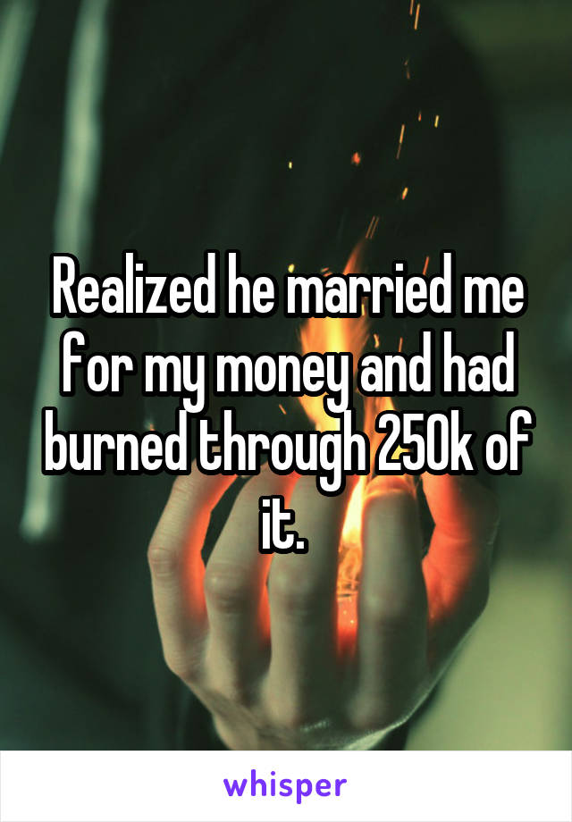 Realized he married me for my money and had burned through 250k of it. 