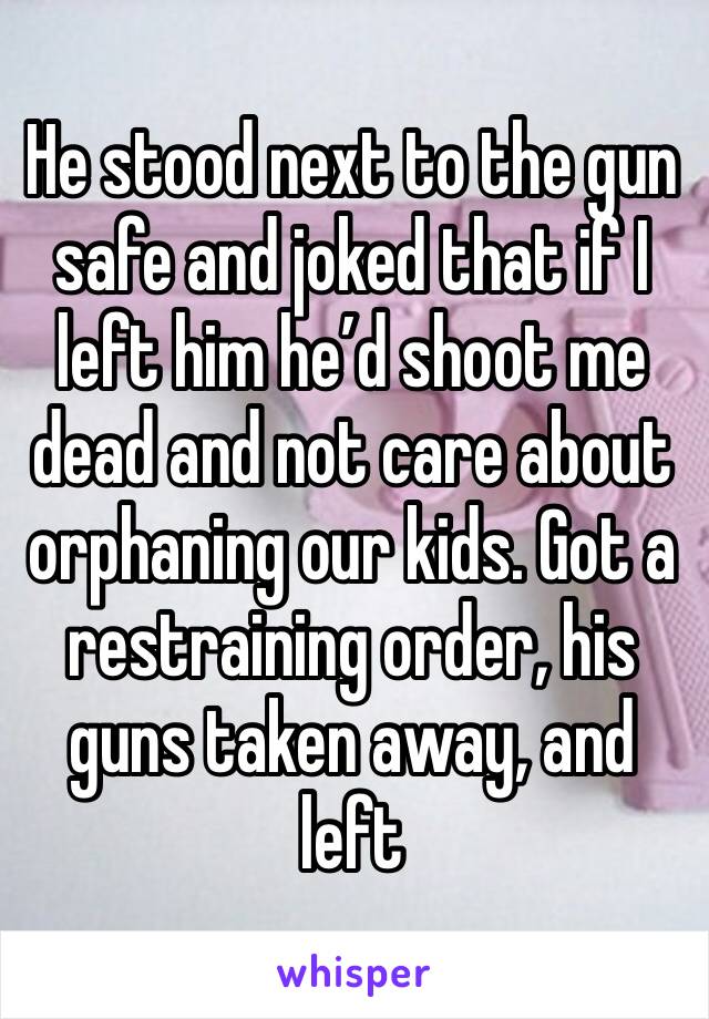 He stood next to the gun safe and joked that if I left him he’d shoot me dead and not care about orphaning our kids. Got a restraining order, his guns taken away, and left 
