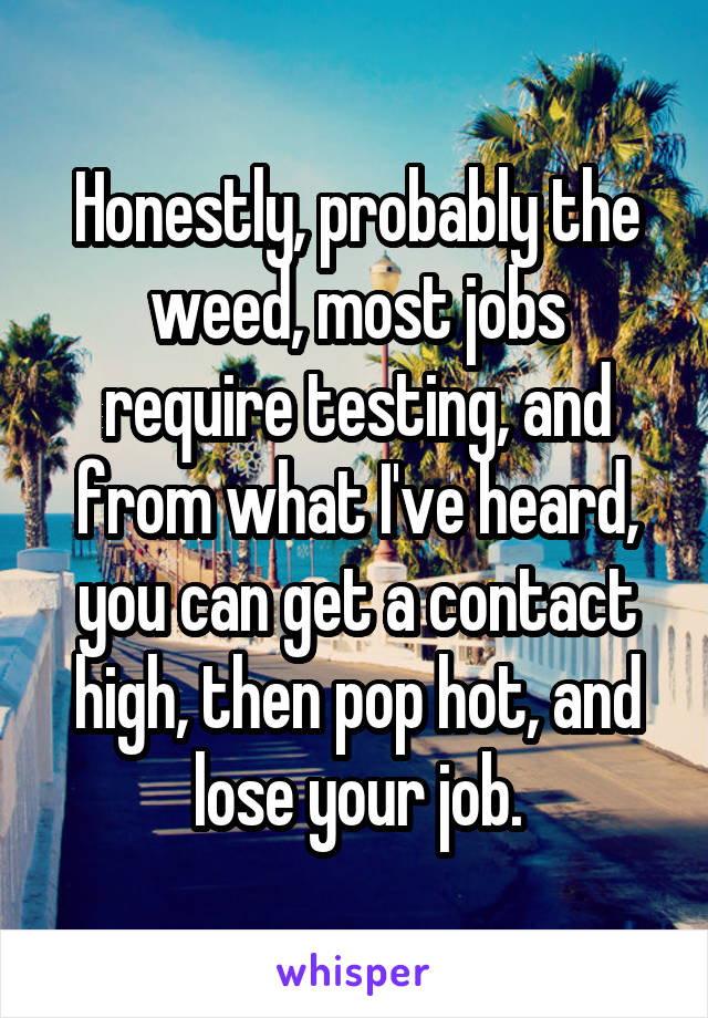 Honestly, probably the weed, most jobs require testing, and from what I've heard, you can get a contact high, then pop hot, and lose your job.