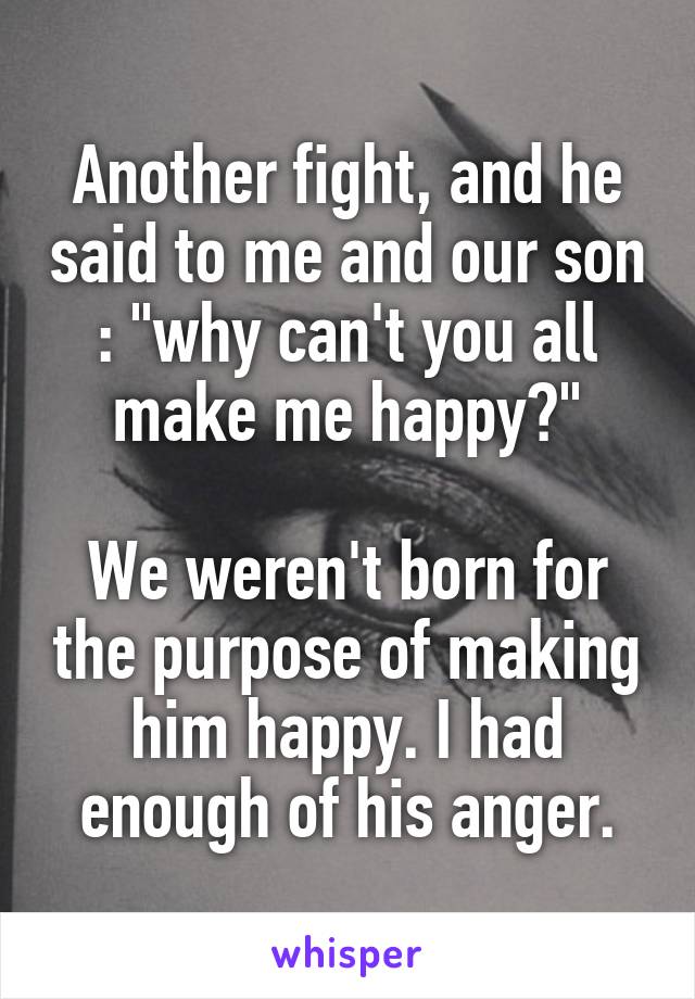 Another fight, and he said to me and our son : "why can't you all make me happy?"

We weren't born for the purpose of making him happy. I had enough of his anger.