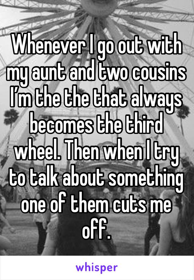 Whenever I go out with my aunt and two cousins I’m the the that always becomes the third wheel. Then when I try to talk about something one of them cuts me off.