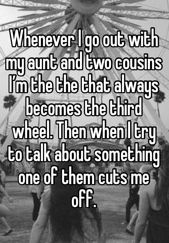 Whenever I go out with my aunt and two cousins I’m the the that always becomes the third wheel. Then when I try to talk about something one of them cuts me off.