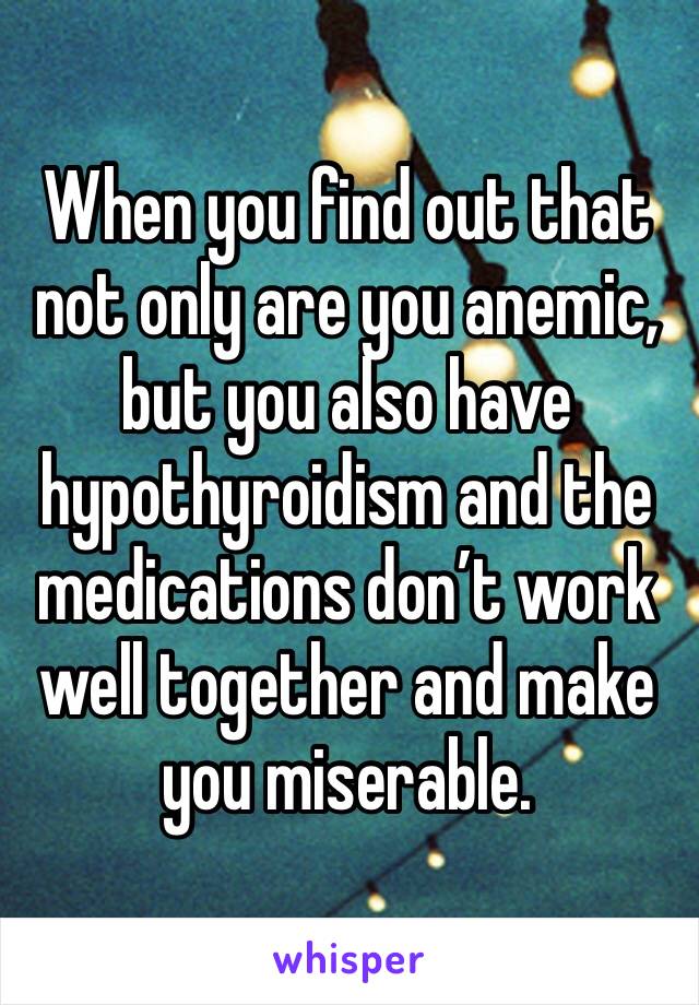 When you find out that not only are you anemic, but you also have hypothyroidism and the medications don’t work well together and make you miserable.