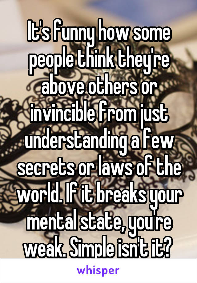 It's funny how some people think they're above others or invincible from just understanding a few secrets or laws of the world. If it breaks your mental state, you're weak. Simple isn't it? 