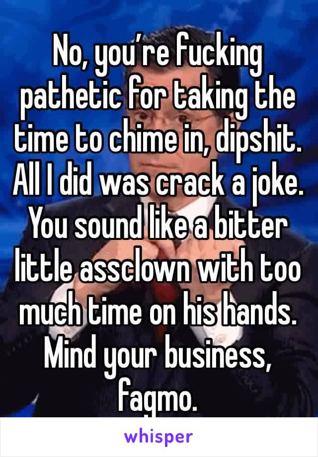 No, you’re fucking pathetic for taking the time to chime in, dipshit. All I did was crack a joke. You sound like a bitter little assclown with too much time on his hands. Mind your business, fagmo. 