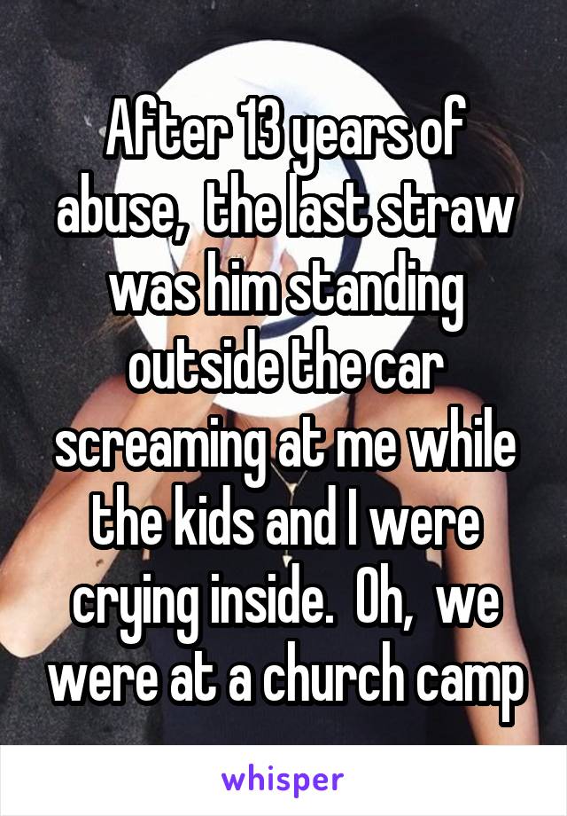 After 13 years of abuse,  the last straw was him standing outside the car screaming at me while the kids and I were crying inside.  Oh,  we were at a church camp