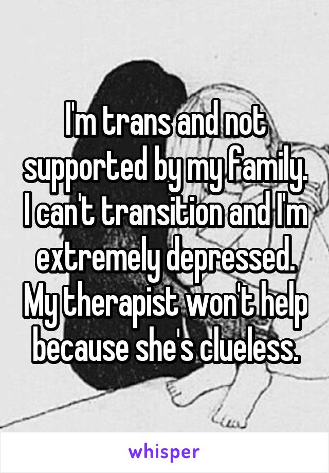 I'm trans and not supported by my family. I can't transition and I'm extremely depressed. My therapist won't help because she's clueless.