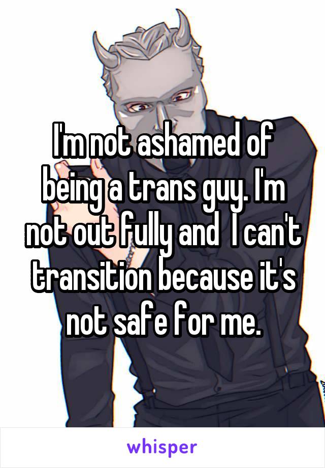 I'm not ashamed of being a trans guy. I'm not out fully and  I can't transition because it's not safe for me.