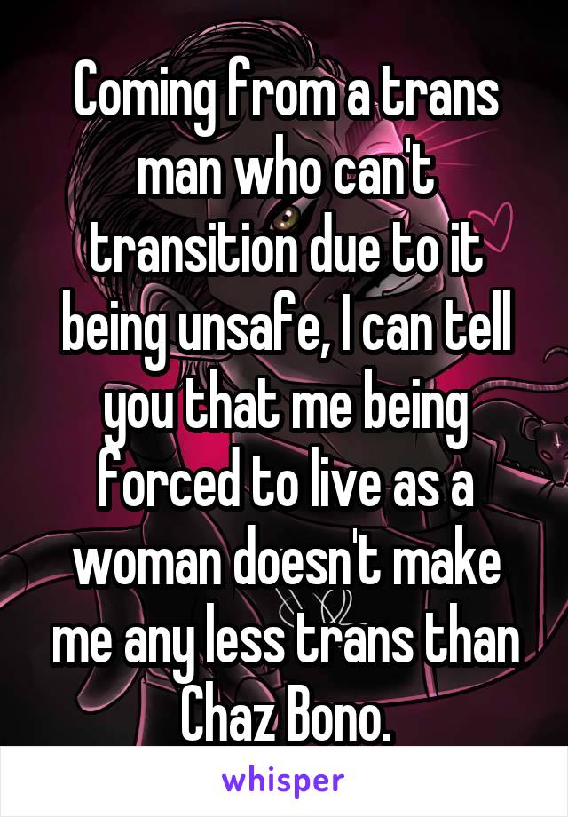 Coming from a trans man who can't transition due to it being unsafe, I can tell you that me being forced to live as a woman doesn't make me any less trans than Chaz Bono.
