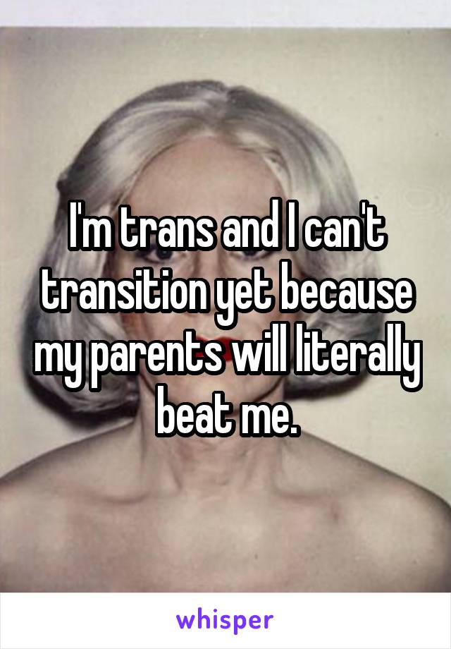 I'm trans and I can't transition yet because my parents will literally beat me.
