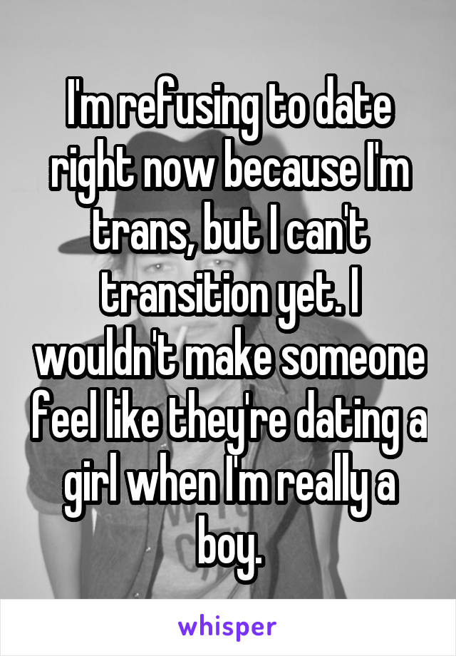 I'm refusing to date right now because I'm trans, but I can't transition yet. I wouldn't make someone feel like they're dating a girl when I'm really a boy.