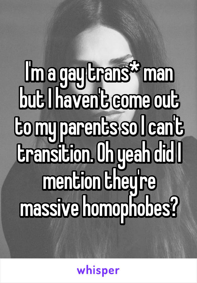 I'm a gay trans* man but I haven't come out to my parents so I can't transition. Oh yeah did I mention they're massive homophobes?