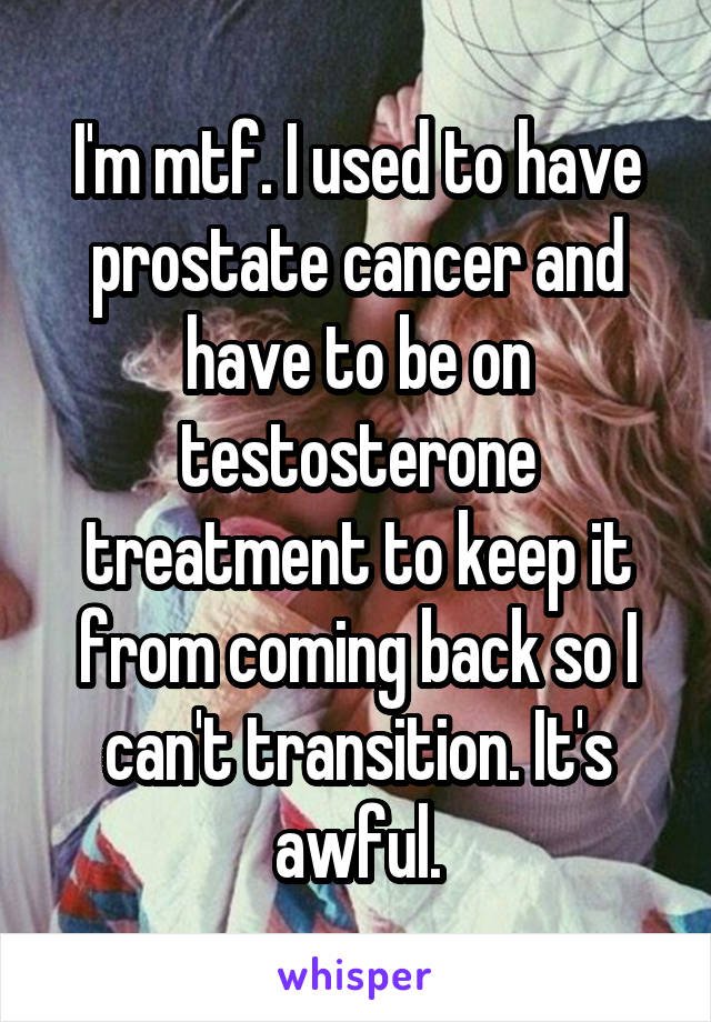 I'm mtf. I used to have prostate cancer and have to be on testosterone treatment to keep it from coming back so I can't transition. It's awful.