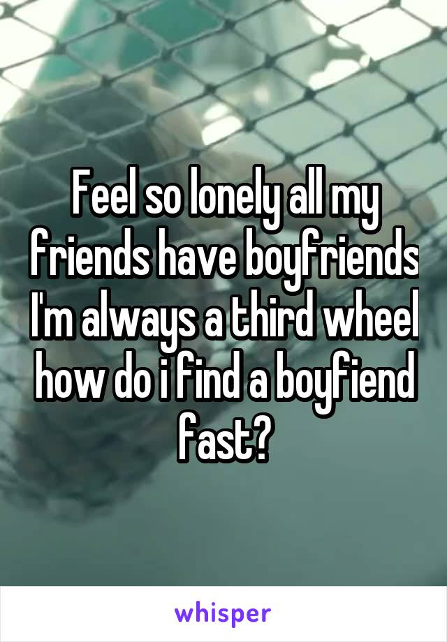 Feel so lonely all my friends have boyfriends I'm always a third wheel how do i find a boyfiend fast?