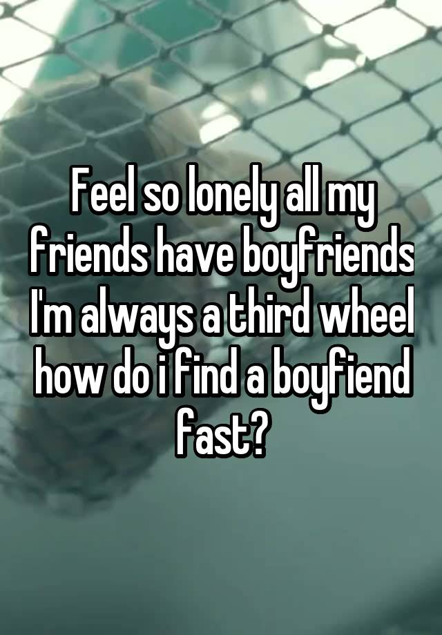 Feel so lonely all my friends have boyfriends I'm always a third wheel how do i find a boyfiend fast?