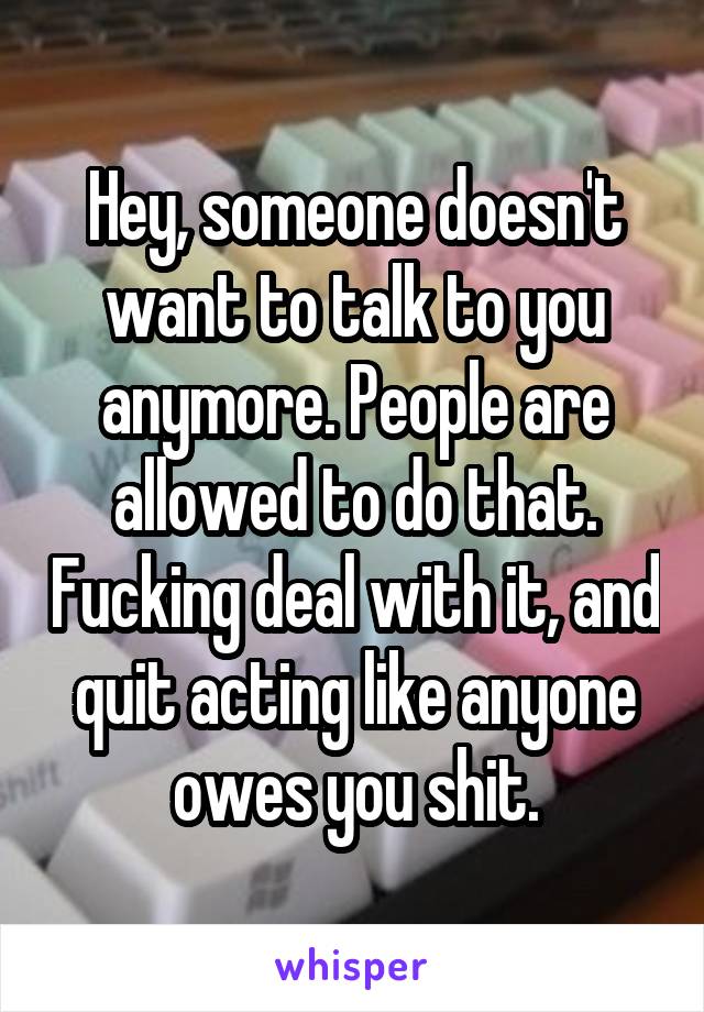 Hey, someone doesn't want to talk to you anymore. People are allowed to do that. Fucking deal with it, and quit acting like anyone owes you shit.