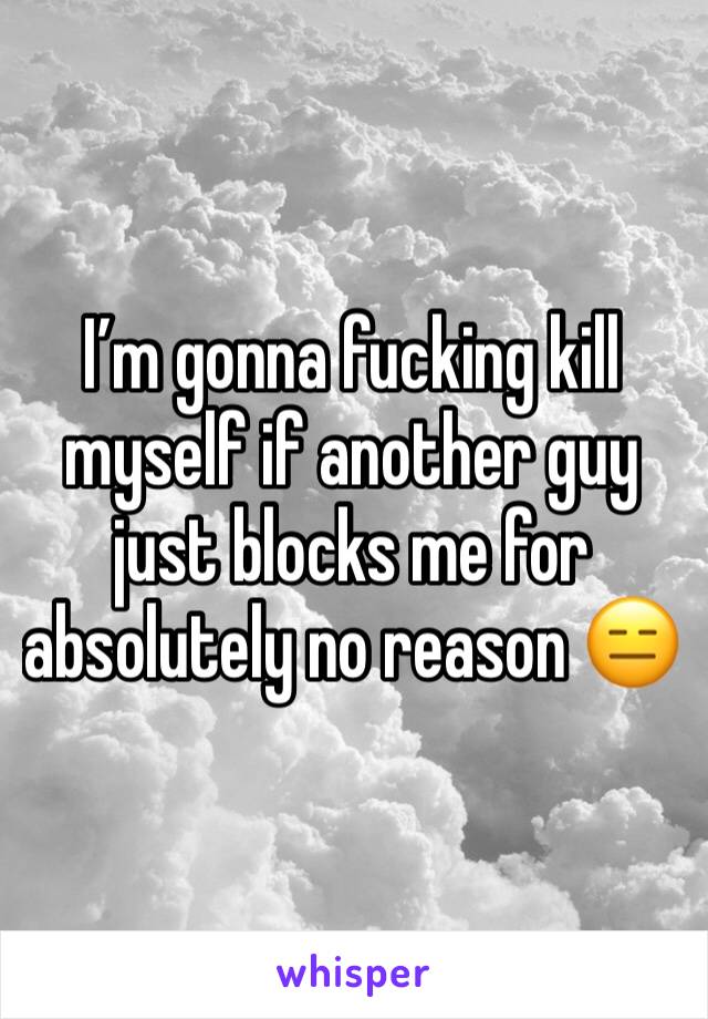 I’m gonna fucking kill myself if another guy just blocks me for absolutely no reason 😑