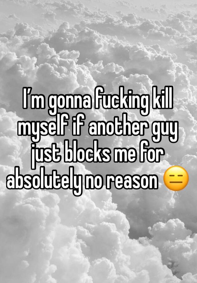 I’m gonna fucking kill myself if another guy just blocks me for absolutely no reason 😑