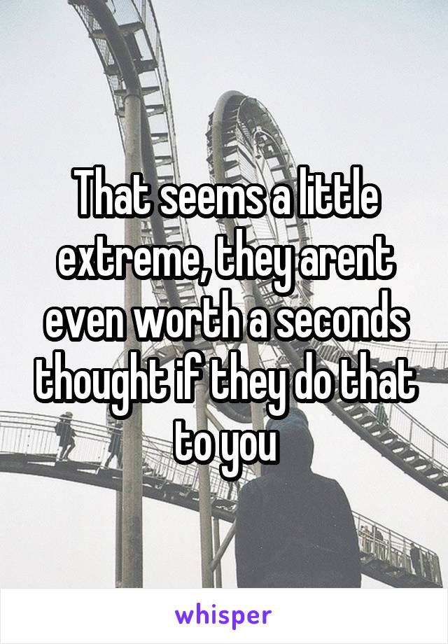 That seems a little extreme, they arent even worth a seconds thought if they do that to you