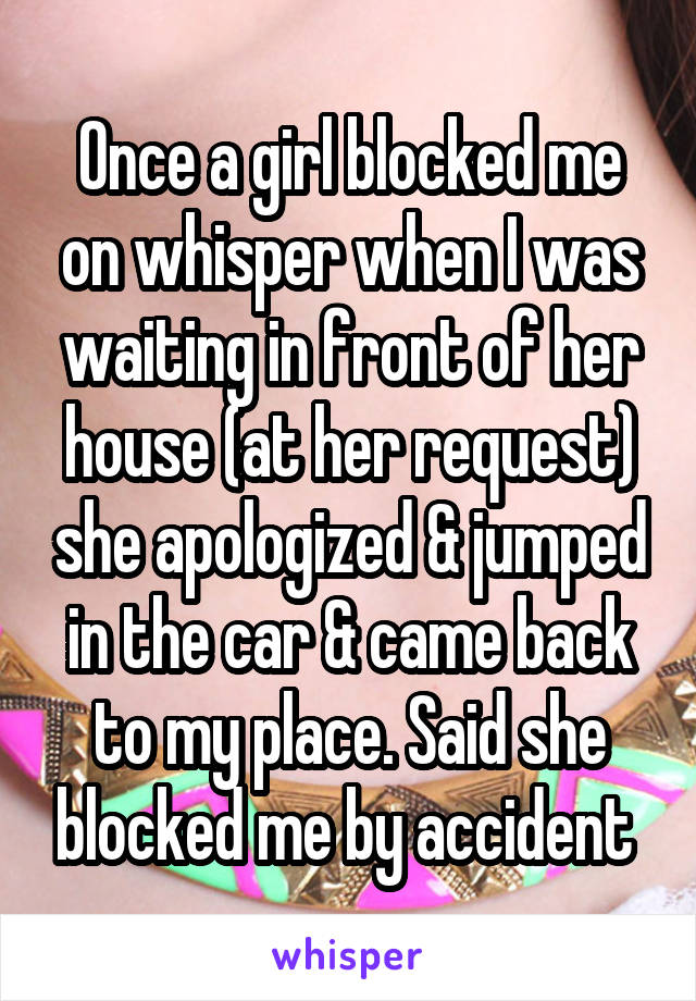 Once a girl blocked me on whisper when I was waiting in front of her house (at her request) she apologized & jumped in the car & came back to my place. Said she blocked me by accident 