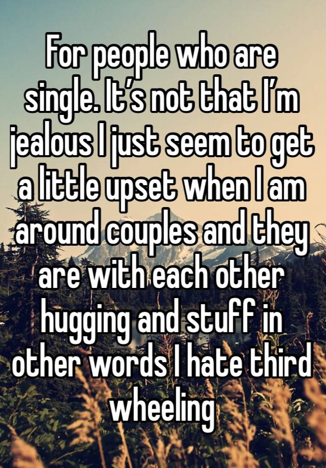 For people who are single. It’s not that I’m jealous I just seem to get a little upset when I am around couples and they are with each other hugging and stuff in other words I hate third  wheeling  