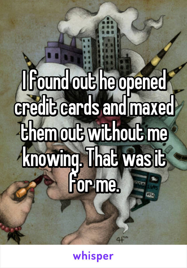 I found out he opened credit cards and maxed them out without me knowing. That was it for me.
