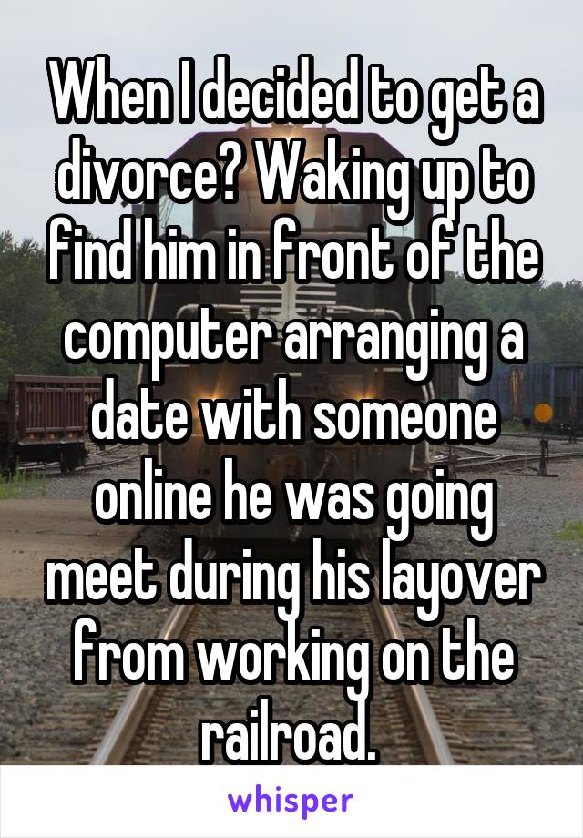 When I decided to get a divorce? Waking up to find him in front of the computer arranging a date with someone online he was going meet during his layover from working on the railroad. 