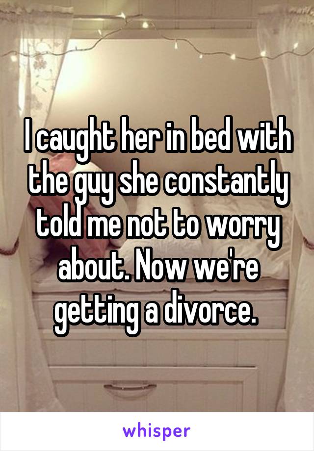I caught her in bed with the guy she constantly told me not to worry about. Now we're getting a divorce. 