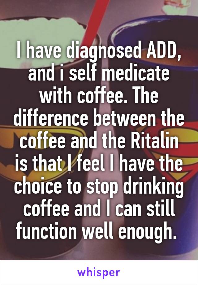 I have diagnosed ADD, and i self medicate with coffee. The difference between the coffee and the Ritalin is that I feel I have the choice to stop drinking coffee and I can still function well enough. 