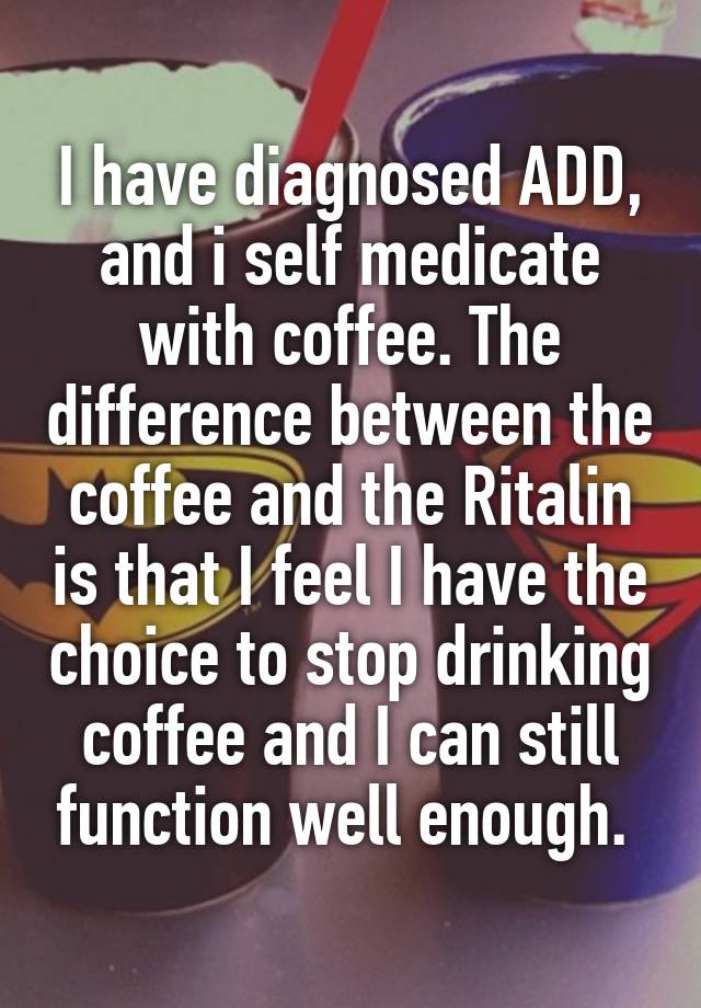 I have diagnosed ADD, and i self medicate with coffee. The difference between the coffee and the Ritalin is that I feel I have the choice to stop drinking coffee and I can still function well enough. 