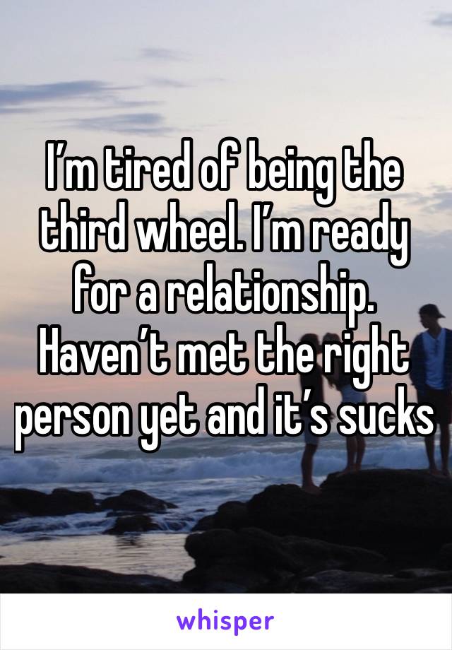 I’m tired of being the third wheel. I’m ready for a relationship. Haven’t met the right person yet and it’s sucks 