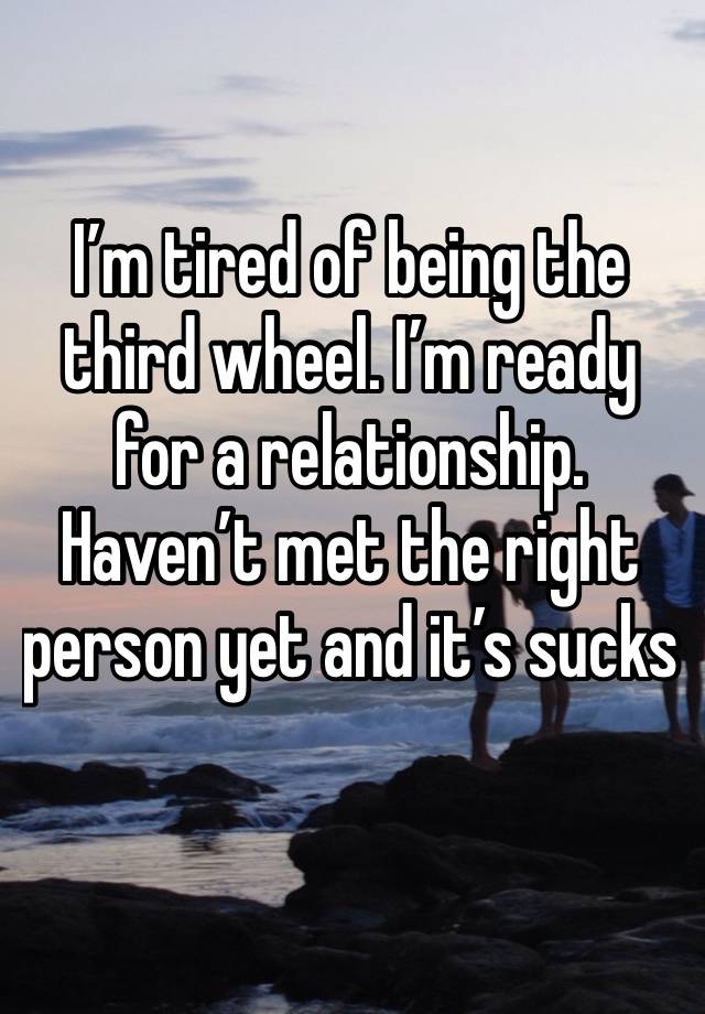 I’m tired of being the third wheel. I’m ready for a relationship. Haven’t met the right person yet and it’s sucks 