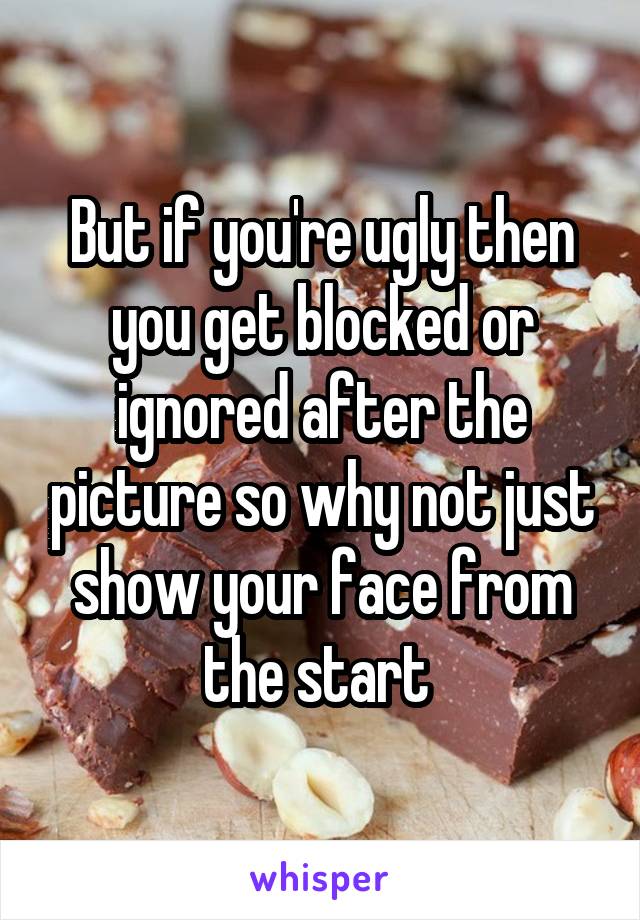 But if you're ugly then you get blocked or ignored after the picture so why not just show your face from the start 