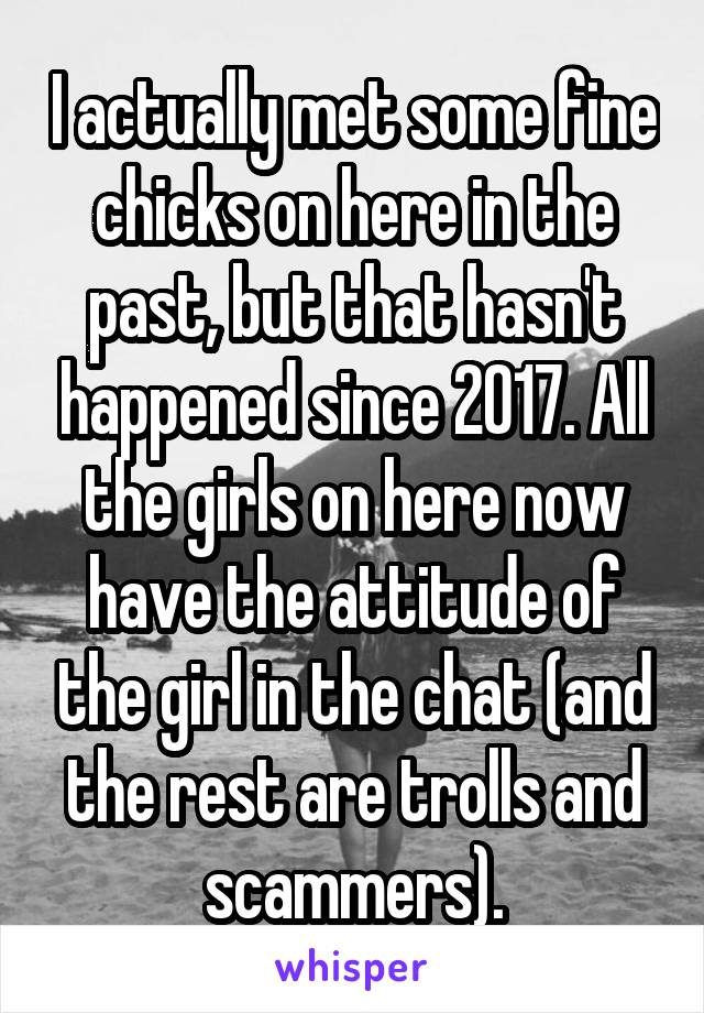 I actually met some fine chicks on here in the past, but that hasn't happened since 2017. All the girls on here now have the attitude of the girl in the chat (and the rest are trolls and scammers).