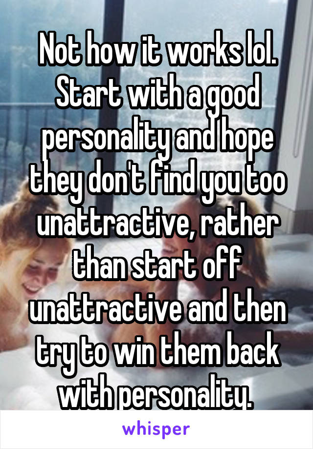 Not how it works lol. Start with a good personality and hope they don't find you too unattractive, rather than start off unattractive and then try to win them back with personality. 