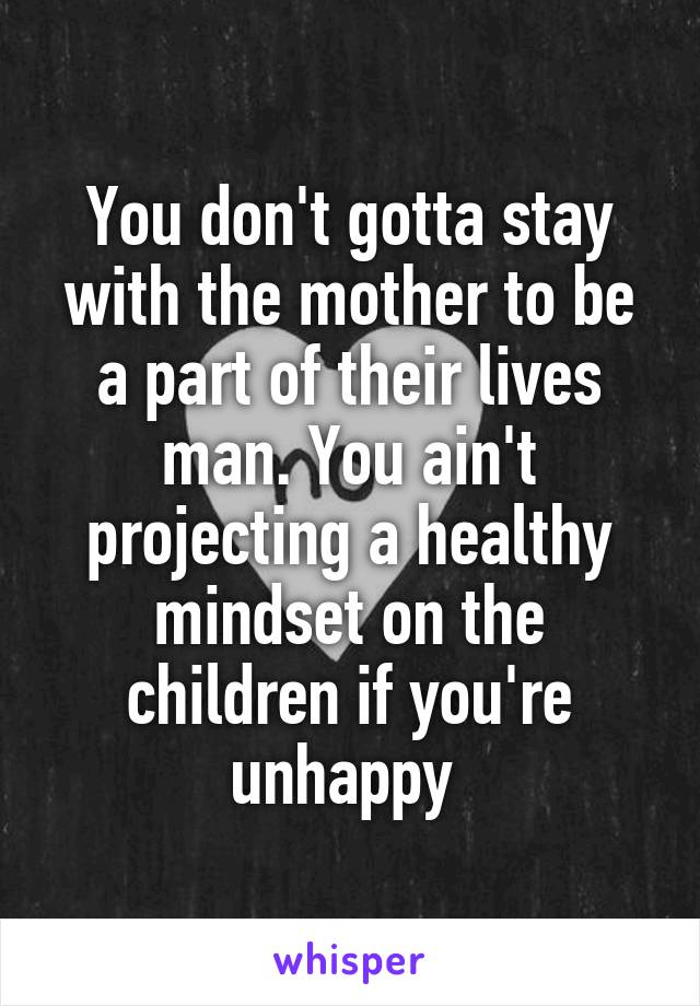 You don't gotta stay with the mother to be a part of their lives man. You ain't projecting a healthy mindset on the children if you're unhappy 