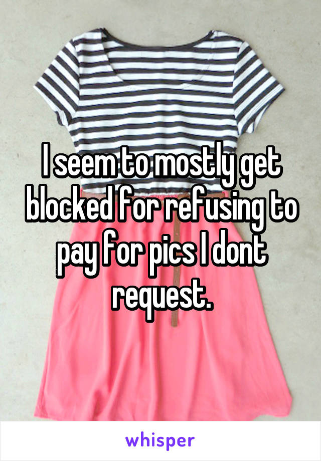 I seem to mostly get blocked for refusing to pay for pics I dont request.