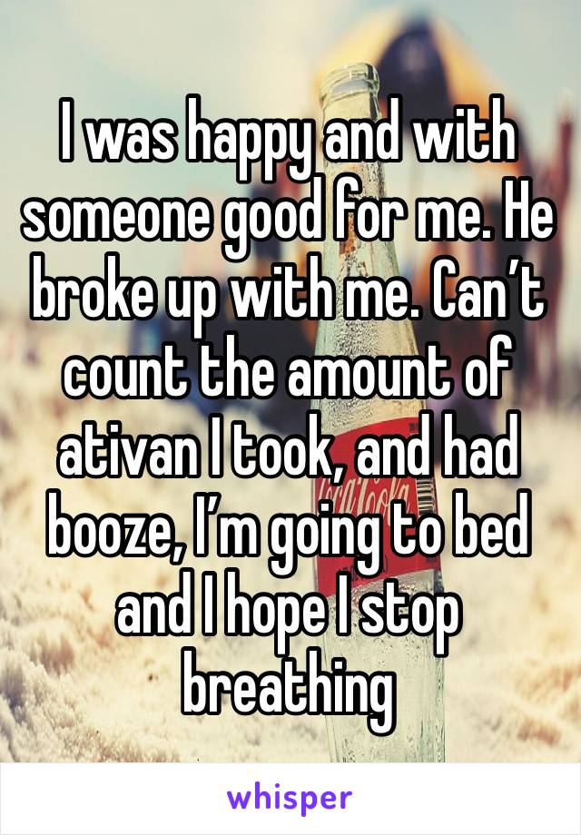 I was happy and with someone good for me. He broke up with me. Can’t count the amount of ativan I took, and had booze, I’m going to bed and I hope I stop breathing 