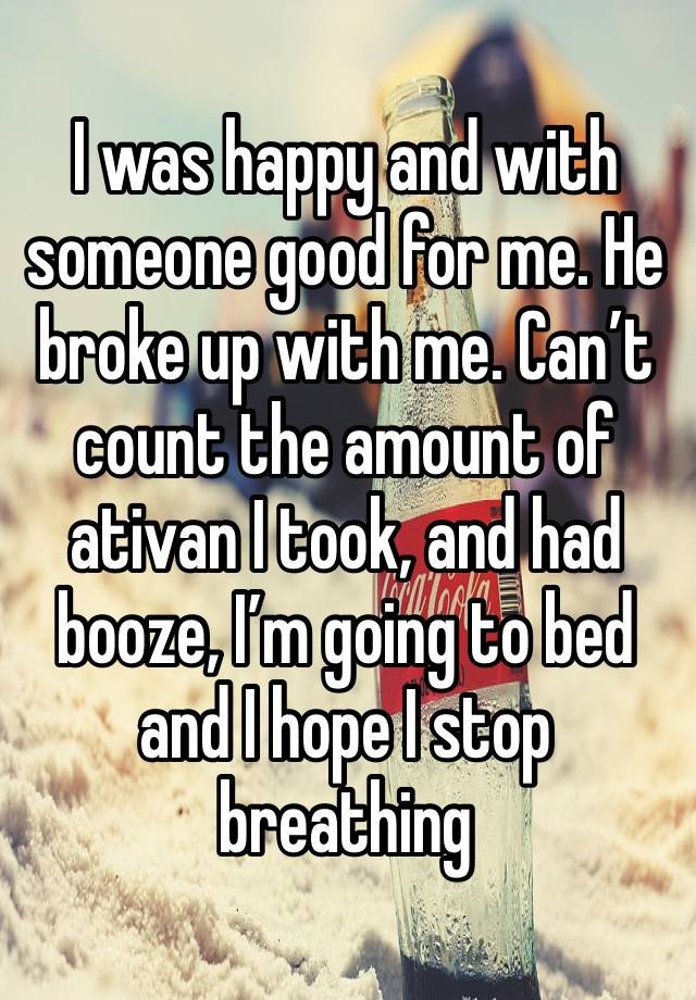 I was happy and with someone good for me. He broke up with me. Can’t count the amount of ativan I took, and had booze, I’m going to bed and I hope I stop breathing 